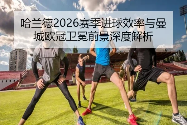 哈兰德2026赛季进球效率与曼城欧冠卫冕前景深度解析
